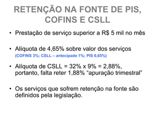 RETENÇÃO NA FONTE DE PIS,
      COFINS E CSLL
• Prestação de serviço superior a R$ 5 mil no mês

• Alíquota de 4,65% sobre valor dos serviços
  (COFINS 3%; CSLL – antecipado 1%; PIS 0,65%)

• Alíquota de CSLL = 32% x 9% = 2,88%,
  portanto, falta reter 1,88% “apuração trimestral”

• Os serviços que sofrem retenção na fonte são
  definidos pela legislação.
 