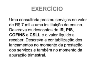 EXERCÍCIO
Uma consultoria prestou serviços no valor
de R$ 7 mil a uma instituição de ensino.
Descreva os descontos de IR, PIS,
COFINS e CSLL e o valor líquido a
receber. Descreva a contabilização dos
lançamentos no momento da prestação
dos serviços e também no momento da
apuração trimestral.
 