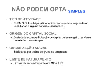 NÃO PODEM OPTA SIMPLES
• TIPO DE ATIVIDADE
  – EXEMPLO: Instituições financeiras, construtoras, seguradoras,
    imobiliárias e alguns serviços (consultoria).

• ORIGEM DO CAPITAL SOCIAL
  – Sociedades com participação de capital de estrangeiro residente
    no exterior, por exemplo.

• ORGANIZAÇÃO SOCIAL
  – Sociedade por ações ou grupo de empresas

• LIMITE DE FATURAMENTO
  – Limites de enquadramento em ME e EPP
 