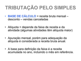 TRIBUTAÇÃO PELO SIMPLES
• BASE DE CÁLCULO = receita bruta mensal –
  desconto – vendas canceladas

• Alíquota = depende da faixa de receita e da
  atividade (algumas atividades têm alíquota maior)

• Apuração mensal, porém para adequação da
  alíquota é considerada a receita bruta anual.

• A base para definição da faixa é a receita
  acumulada no ano, incluindo o mês em referência.
 