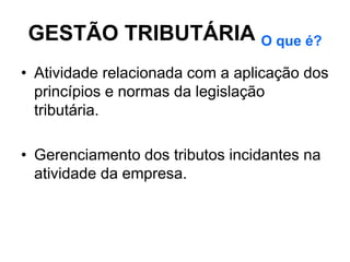 GESTÃO TRIBUTÁRIA O que é?
• Atividade relacionada com a aplicação dos
  princípios e normas da legislação
  tributária.

• Gerenciamento dos tributos incidantes na
  atividade da empresa.
 