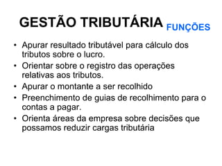 GESTÃO TRIBUTÁRIA FUNÇÕES
• Apurar resultado tributável para cálculo dos
  tributos sobre o lucro.
• Orientar sobre o registro das operações
  relativas aos tributos.
• Apurar o montante a ser recolhido
• Preenchimento de guias de recolhimento para o
  contas a pagar.
• Orienta áreas da empresa sobre decisões que
  possamos reduzir cargas tributária
 