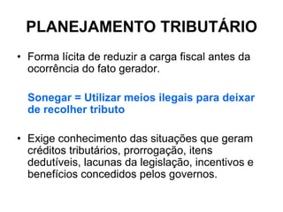PLANEJAMENTO TRIBUTÁRIO
• Forma lícita de reduzir a carga fiscal antes da
  ocorrência do fato gerador.

  Sonegar = Utilizar meios ilegais para deixar
  de recolher tributo

• Exige conhecimento das situações que geram
  créditos tributários, prorrogação, itens
  dedutíveis, lacunas da legislação, incentivos e
  benefícios concedidos pelos governos.
 