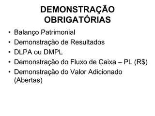 DEMONSTRAÇÃO
            OBRIGATÓRIAS
•   Balanço Patrimonial
•   Demonstração de Resultados
•   DLPA ou DMPL
•   Demonstração do Fluxo de Caixa – PL (R$)
•   Demonstração do Valor Adicionado
    (Abertas)
 