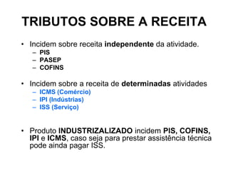 TRIBUTOS SOBRE A RECEITA
• Incidem sobre receita independente da atividade.
   – PIS
   – PASEP
   – COFINS

• Incidem sobre a receita de determinadas atividades
   – ICMS (Comércio)
   – IPI (Indústrias)
   – ISS (Serviço)


• Produto INDUSTRIZALIZADO incidem PIS, COFINS,
  IPI e ICMS, caso seja para prestar assistência técnica
  pode ainda pagar ISS.
 
