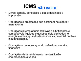 ICMS NÃO INCIDE
• Livros, jornais, periódicos e papel destinado à
  impressão.

• Operações e prestações que destinem no exterior
  mercadorias

• Operações interestaduais relativas a lubrificantes e
  combustíveis líquidos e gasosos dele derivados, e
  energia elétrica, quando destinados à comercialização e
  industrialização.

• Operações com ouro, quando definido como ativo
  financeiro

• Operações de arrendamento mercantil, não
  compreendida a venda
 