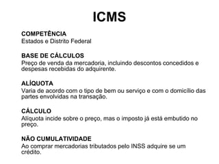 ICMS
COMPETÊNCIA
Estados e Distrito Federal

BASE DE CÁLCULOS
Preço de venda da mercadoria, incluindo descontos concedidos e
despesas recebidas do adquirente.

ALÍQUOTA
Varia de acordo com o tipo de bem ou serviço e com o domicílio das
partes envolvidas na transação.

CÁLCULO
Alíquota incide sobre o preço, mas o imposto já está embutido no
preço.

NÃO CUMULATIVIDADE
Ao comprar mercadorias tributados pelo INSS adquire se um
crédito.
 