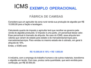 ICMS EXEMPLO OPERACIONAL
                      FÁBRICA DE CAMISAS
Considere que um agricultor da zona rural venda sua produção de algodão por R$
10.000,00 para a fiação e tecelagem.

Calculando quanto de imposto o agricultor terá que recolher ao governo pela
venda do algodão produzido. O imposto é uma parte, um percentual desse valor.
Esse percentual é chamado de alíquota. No caso do ICMS, essa alíquota tem
valores que variam de estado para estado e de mercadorias/serviços para
mercadorias/serviços. Para vendas no mesmo estado ele é cobrado, em geral à
alíquota de 18%.
Então, o ICMS será:

                      R$ 10.000,00 X 18% = R$ 1.800,00

A indústria, com o emprego do trabalho humano e de outros materiais, transforma
o algodão em tecido. Com isso, produz certa quantidade, que será vendida para
confecção, por R$ 30.000,00.
 