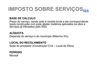 IMPOSTO SOBRE SERVIÇOSISS
BASE DE CÁLCULO
Preço do serviço, sendo este a receita bruta a ele correspondente
(para construção civil pode abater matérias aplicados na obra e
serviços já tributados pelo ISS).

ALÍQUOTA
Depende do serviço e do município (Máximo 5%)

LOCAL DO RECOLHIMENTO
Sede do prestador (Construção Cívil – Local da Obra)

PERÍODO
Mensal
 