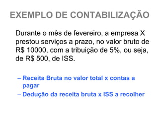 EXEMPLO DE CONTABILIZAÇÃO
 Durante o mês de fevereiro, a empresa X
 prestou serviços a prazo, no valor bruto de
 R$ 10000, com a tribuição de 5%, ou seja,
 de R$ 500, de ISS.

 – Receita Bruta no valor total x contas a
   pagar
 – Dedução da receita bruta x ISS a recolher
 