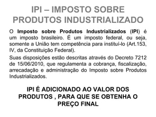 IPI – IMPOSTO SOBRE
 PRODUTOS INDUSTRIALIZADO
O Imposto sobre Produtos Industrializados (IPI) é
um imposto brasileiro. É um imposto federal, ou seja,
somente a União tem competência para instituí-lo (Art.153,
IV, da Constituição Federal).
Suas disposições estão descritas através do Decreto 7212
de 15/06/2010, que regulamenta a cobrança, fiscalização,
arrecadação e administração do Imposto sobre Produtos
Industrializados.

     IPI É ADICIONADO AO VALOR DOS
   PRODUTOS , PARA QUE SE OBTENHA O
                PREÇO FINAL
 