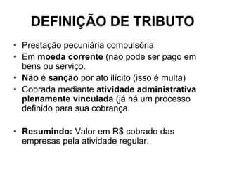 DEFINIÇÃO DE TRIBUTO
• Prestação pecuniária compulsória
• Em moeda corrente (não pode ser pago em
  bens ou serviço.
• Não é sanção por ato ilícito (isso é multa)
• Cobrada mediante atividade administrativa
  plenamente vinculada (já há um processo
  definido para sua cobrança.

• Resumindo: Valor em R$ cobrado das
  empresas pela atividade regular.
 