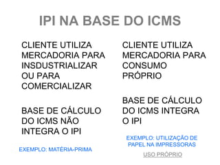 IPI NA BASE DO ICMS
CLIENTE UTILIZA          CLIENTE UTILIZA
MERCADORIA PARA          MERCADORIA PARA
INSDUSTRIALIZAR          CONSUMO
OU PARA                  PRÓPRIO
COMERCIALIZAR
                         BASE DE CÁLCULO
BASE DE CÁLCULO          DO ICMS INTEGRA
DO ICMS NÃO              O IPI
INTEGRA O IPI
                         EXEMPLO: UTILIZAÇÃO DE
                         PAPEL NA IMPRESSORAS
EXEMPLO: MATÉRIA-PRIMA
                              USO PRÓPRIO
 