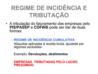 REGIME DE INCIDÊNCIA E
       TRIBUTAÇÃO
• A tributação do faturamento das empresas pelo
  PIS/PASEP e COFINS pode ser dar de duas
  formas:

  – REGIME DE INCIDÊNCIA CUMULATIVA
    Alíquotas aplicadas à receita bruta, ajustada por
    algumas exclusões.

    Exemplo: Devoluções, abatimentos

    EMPRESAS TRIBUTADAS PELO LUCRO
    PRESUMIDO
 
