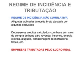 REGIME DE INCIDÊNCIA E
     TRIBUTAÇÃO
– REGIME DE INCIDÊNCIA NÃO CUMULATIVA
  Alíquotas aplicadas à receita bruta ajustada por
  algumas exclusões

  Deduz-se os créditos calculados com base em: valor
  de compra de bens para revenda, insumos, energia
  elétrica, aluguéis, armazenagem de mercadoria,
  fretes, etc.

  EMPRESAS TRIBUTADAS PELO LUCRO REAL
 