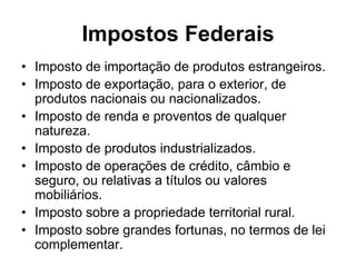 Impostos Federais
• Imposto de importação de produtos estrangeiros.
• Imposto de exportação, para o exterior, de
  produtos nacionais ou nacionalizados.
• Imposto de renda e proventos de qualquer
  natureza.
• Imposto de produtos industrializados.
• Imposto de operações de crédito, câmbio e
  seguro, ou relativas a títulos ou valores
  mobiliários.
• Imposto sobre a propriedade territorial rural.
• Imposto sobre grandes fortunas, no termos de lei
  complementar.
 