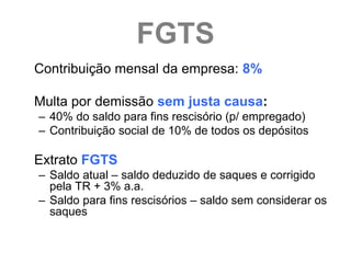 FGTS
Contribuição mensal da empresa: 8%

Multa por demissão sem justa causa:
– 40% do saldo para fins rescisório (p/ empregado)
– Contribuição social de 10% de todos os depósitos

Extrato FGTS
– Saldo atual – saldo deduzido de saques e corrigido
  pela TR + 3% a.a.
– Saldo para fins rescisórios – saldo sem considerar os
  saques
 