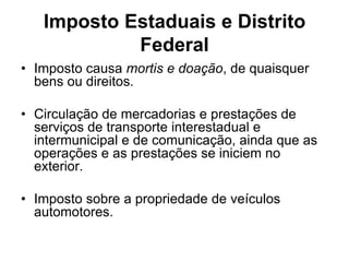 Imposto Estaduais e Distrito
            Federal
• Imposto causa mortis e doação, de quaisquer
  bens ou direitos.

• Circulação de mercadorias e prestações de
  serviços de transporte interestadual e
  intermunicipal e de comunicação, ainda que as
  operações e as prestações se iniciem no
  exterior.

• Imposto sobre a propriedade de veículos
  automotores.
 