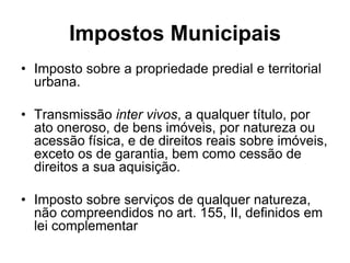 Impostos Municipais
• Imposto sobre a propriedade predial e territorial
  urbana.

• Transmissão inter vivos, a qualquer título, por
  ato oneroso, de bens imóveis, por natureza ou
  acessão física, e de direitos reais sobre imóveis,
  exceto os de garantia, bem como cessão de
  direitos a sua aquisição.

• Imposto sobre serviços de qualquer natureza,
  não compreendidos no art. 155, II, definidos em
  lei complementar
 