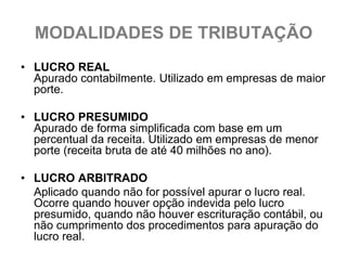 MODALIDADES DE TRIBUTAÇÃO
• LUCRO REAL
  Apurado contabilmente. Utilizado em empresas de maior
  porte.

• LUCRO PRESUMIDO
  Apurado de forma simplificada com base em um
  percentual da receita. Utilizado em empresas de menor
  porte (receita bruta de até 40 milhões no ano).

• LUCRO ARBITRADO
  Aplicado quando não for possível apurar o lucro real.
  Ocorre quando houver opção indevida pelo lucro
  presumido, quando não houver escrituração contábil, ou
  não cumprimento dos procedimentos para apuração do
  lucro real.
 