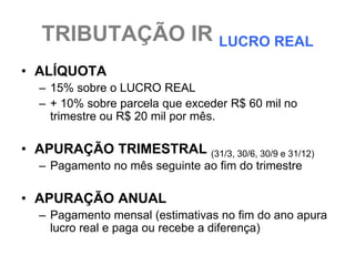 TRIBUTAÇÃO IR LUCRO REAL
• ALÍQUOTA
  – 15% sobre o LUCRO REAL
  – + 10% sobre parcela que exceder R$ 60 mil no
    trimestre ou R$ 20 mil por mês.

• APURAÇÃO TRIMESTRAL (31/3, 30/6, 30/9 e 31/12)
  – Pagamento no mês seguinte ao fim do trimestre

• APURAÇÃO ANUAL
  – Pagamento mensal (estimativas no fim do ano apura
    lucro real e paga ou recebe a diferença)
 