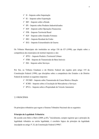 4
 II – Imposto sobre Importação
 IE – Imposto sobre Exportação
 IRF – Imposto sobre a Renda
 IPI – Imposto sobre Produtos Industrializados
 IOF – Imposto sobre Operações Financeiras
 ITR – Imposto Territorial Rural
 IGF – Imposto sobre Grandes Fortunas
 IRU – Imposto Residual da União
 IEG – Imposto Extraordinário de Guerra
Os Tributos Municipais são instituídos no artigo 156 da CF (1998), que dispõe sobre a
competência dos municípios de instituir impostos e são:
 IPTU – Imposto Predial e Territorial Urbano
 ITBI – Imposto de Transmissão de Bens Imóveis
 ISS – Imposto sobre Serviços
Por fim, os Tributos Estaduais e do Distrito Federal são regidos pelo artigo 155 da
Constituição Federal (1998), que disciplina sobre a competência dos Estados e do Distrito
Federal de instituir os seguintes impostos:
 ITCMD – Imposto sobre Transmissão de Causa Mortis e Doação
 ICMS – Imposto sobre a Circulação de Mercadorias e Serviços
 IPVA – Imposto sobre a Propriedade de Veículo Automotor
2.3 PRINCÍPIOS
Os princípios tributários que regem o Sistema Tributário Nacional são os seguintes:
Princípio da Legalidade Tributária:
De acordo com Dalvi e Dalvi (2009, p.45), ”inicialmente, cumpre registrar que o princípio da
legalidade tributária ou estrita legalidade, é corolário lógico do princípio da legalidade
insculpido no artigo 5º, II, da Constituição Federal (1998)”.
 