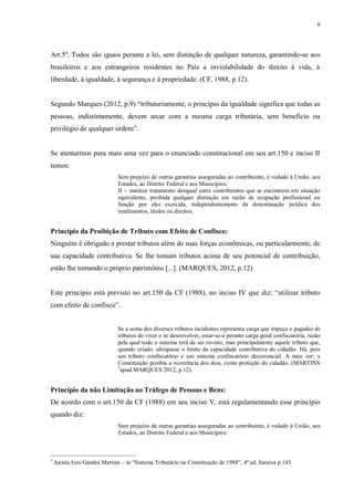 6
Art.5º. Todos são iguais perante a lei, sem distinção de qualquer natureza, garantindo-se aos
brasileiros e aos estrangeiros residentes no País a inviolabilidade do direito à vida, à
liberdade, à igualdade, à segurança e à propriedade. (CF, 1988, p.12).
Segundo Marques (2012, p.9) “tributariamente, o princípio da igualdade significa que todas as
pessoas, indistintamente, devem arcar com a mesma carga tributária, sem benefício ou
privilégio de qualquer ordem”.
Se atentarmos para mais uma vez para o enunciado constitucional em seu art.150 e inciso II
temos:
Sem prejuízo de outras garantias asseguradas ao contribuinte, é vedado à União, aos
Estados, ao Distrito Federal e aos Municípios:
II – instituir tratamento desigual entre contribuintes que se encontrem em situação
equivalente, proibida qualquer distinção em razão de ocupação profissional ou
função por eles exercida, independentemente da denominação jurídica dos
rendimentos, títulos ou direitos.
Princípio da Proibição de Tributo com Efeito de Confisco:
Ninguém é obrigado a prestar tributos além de suas forças econômicas, ou particularmente, de
sua capacidade contributiva. Se lhe tomam tributos acima de seu potencial de contribuição,
estão lhe tomando o próprio patrimônio [...]. (MARQUES, 2012, p.12)
Este princípio está previsto no art.150 da CF (1988), no inciso IV que diz: “utilizar tributo
com efeito de confisco”.
Se a soma dos diversos tributos incidentes representa carga que impeça o pagador de
tributos de viver e se desenvolver, estar-se-á perante carga geral confiscatória, razão
pela qual todo o sistema terá de ser revisto, mas principalmente aquele tributo que,
quando criado, ultrapasse o limite da capacidade contributiva do cidadão. Há, pois
um tributo confiscatório e um sistema confiscatório decorrencial. A meu ver; a
Constituição proibiu a ocorrência dos dois, como proteção do cidadão. (MARTINS
3
apud MARQUES 2012, p.12).
Princípio da não Limitação ao Tráfego de Pessoas e Bens:
De acordo com o art.150 da CF (1988) em seu inciso V, está regulamentando esse princípio
quando diz:
Sem prejuízo de outras garantias asseguradas ao contribuinte, é vedado à União, aos
Estados, ao Distrito Federal e aos Municípios:
3
Jurista Ives Gandra Martins – in “Sistema Tributário na Constituição de 1988”, 4ª ed. Saraiva p.143.
 