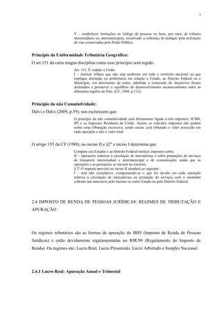 7
V – estabelecer limitações ao tráfego de pessoas ou bens, por meio de tributos
interestaduais ou intermunicipais, ressalvado a cobrança de pedágio pela utilização
de vias conservadas pelo Poder Público.
Princípio da Uniformidade Tributária Geográfica:
O art.151 da carta magna disciplina como esse princípio será regido:
Art. 151. É vedado à União:
I – instituir tributo que não seja uniforme em todo o território nacional ou que
implique distinção ou preferência em relação a Estado, ao Distrito Federal ou a
Município, em detrimento de outro, admitida a concessão de incentivos fiscais
destinados a promover o equilíbrio do desenvolvimento socioeconômico entre as
diferentes regiões do País. (CF, 1988, p.112).
Princípio da não Cumulatividade:
Dalvi e Dalvi (2009, p.59), nos esclarecem que:
O princípio da não cumulatividade está diretamente ligado a três impostos: ICMS,
IPI e os Impostos Residuais da União. Assim, os referidos impostos não podem
sofrer uma tributação excessiva; sendo assim, será tributado o valor acrescido em
cada operação e não o valor total.
O artigo 155 da CF (1988), no inciso II e §2º e inciso I determina que:
Compete aos Estados e ao Distrito Federal instituir impostos sobre:
II – operações relativas à circulação de mercadorias e sobre prestações de serviços
de transporte interestadual e intermunicipal e de comunicação, ainda que as
operações e as prestações se iniciem no exterior;
§ 2º O imposto previsto no inciso II atenderá ao seguinte:
I – será não cumulativo, compensando-se o que for devido em cada operação
relativa à circulação de mercadorias ou prestação de serviços com o montante
cobrado nas anteriores pelo mesmo ou outro Estado ou pelo Distrito Federal;
2.4 IMPOSTO DE RENDA DE PESSOAS JURÍDICAS: REGIMES DE TRIBUTAÇÃO E
APURAÇÃO
Os regimes tributários são as formas de apuração do IRPJ (Imposto de Renda de Pessoas
Jurídicas) e estão devidamente regulamentadas no RIR/99 (Regulamento do Imposto de
Renda). Os regimes são: Lucro Real, Lucro Presumido, Lucro Arbitrado e Simples Nacional.
2.4.1 Lucro Real: Apuração Anual e Trimestal
 