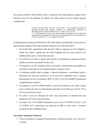8
De acordo com Dalvi e Dalvi (2009, p.169), ”a expressão Lucro Real significa o próprio lucro
tributável, para fins da legislação do imposto de renda, distinto do lucro líquido apurado
contabilmente”.
Conceito de Lucro Real: Art. 247. Lucro real é o lucro líquido do período de
apuração ajustado pelas adições, exclusões ou compensações prescritas ou
autorizadas por este Decreto (Decreto-Lei nº 1.598, de 1977, art. 6º).
§ 1º A determinação do lucro real será precedida da apuração do lucro líquido de
cada período de apuração com observância das disposições das leis comerciais (Lei
nº 8.981, de 1995, art. 37, § 1º). (RIR, 1999, p.98).
No Regulamento do Imposto de Renda de 1999 estão todas as peculiaridades que deverão ser
rigorosamente seguidas. Entre todas, podemos destacar as do enunciado abaixo:
1. No art.246 deste regulamento estão descritos todas as empresas que são obrigadas a
adotar esse regime e aquelas que não estão obrigadas são livres para utilizá-lo. Ele
também define qual é o limite da receita total.
2. O art.249 trata de todas as adições que deverão ser adicionadas na apuração do lucro
líquido no período de apuração do lucro real.
3. Na sequência o art.250, disciplina sobre as exclusões e compensações que poderão ser
subtraídos na apuração do lucro líquido durante o exercício social.
4. As entidades poderão optar em pagar o imposto anualmente e mensalmente pode ir
deduzindo esse valor por estimativa e só no fim do ano calendário fazer o reajuste.
Mensalmente deverá ser recolhido o IRPJ e a CSLL. O art.222 do RIR/99 regulamenta
o pagamento por estimativa.
5. Na sequencia o art.223 do RIR/99 define a sua base de cálculo de 8% sobre a receita
bruta e alíquota que deve ser adotada para cada ramo de atividade que varia de 1,6% a
32% da receita bruta mensal.
6. Em todos o casos de tributação do lucro: real, presumido ou arbitrado terá uma
alíquota de 15% sobre a base de cálculo.
7. Os artigos 228 e 542 do RIR/99 juntamente com as Leis nº 9.249/95, art.3º,§1º e a de
nº 9.430/96, art.4º, determinam um adicional de IRPJ de 10% sobre o montante
excedente de R$ 20.000,00 mensais.
Lucro Real: Apuração Trimestral
1. O lucro real poderá ser apurado trimestralmente, conforme preceitua o art.1º da Lei nº
9.430/96.
 