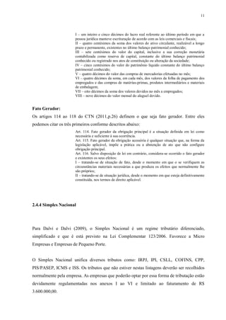 11
I – um inteiro e cinco décimos do lucro real referente ao último período em que a
pessoa jurídica manteve escrituração de acordo com as leis comerciais e fiscais;
II – quatro centésimos da soma dos valores do ativo circulante, realizável a longo
prazo e permanente, existentes no último balanço patrimonial conhecido;
III – sete centésimos do valor do capital, inclusive a sua correção monetária
contabilizada como reserva de capital, constante do último balanço patrimonial
conhecido ou registrado nos atos de constituição ou alteração da sociedade;
IV – cinco centésimos do valor do patrimônio líquido constante do último balanço
patrimonial conhecido;
V – quatro décimos do valor das compras de mercadorias efetuadas no mês;
VI – quatro décimos da soma, em cada mês, dos valores da folha de pagamento dos
empregados e das compras de matérias-primas, produtos intermediários e materiais
de embalagem;
VII – oito décimos da soma dos valores devidos no mês a empregados;
VIII – nove décimos do valor mensal do aluguel devido.
Fato Gerador:
Os artigos 114 ao 118 do CTN (2011,p.26) definem o que seja fato gerador. Entre eles
podemos citar os três primeiros conforme descritos abaixo:
Art. 114. Fato gerador da obrigação principal é a situação definida em lei como
necessária e suficiente à sua ocorrência.
Art. 115. Fato gerador da obrigação acessória é qualquer situação que, na forma da
legislação aplicável, impõe a prática ou a abstenção de ato que não configure
obrigação principal.
Art. 116. Salvo disposição de lei em contrário, considera-se ocorrido o fato gerador
e existentes os seus efeitos:
I – tratando-se de situação de fato, desde o momento em que o se verifiquem as
circunstâncias materiais necessárias a que produza os efeitos que normalmente lhe
são próprios;
II – tratando-se de situação jurídica, desde o momento em que esteja definitivamente
constituída, nos termos de direito aplicável.
2.4.4 Simples Nacional
Para Dalvi e Dalvi (2009), o Simples Nacional é um regime tributário diferenciado,
simplificado e que é está previsto na Lei Complementar 123/2006. Favorece a Micro
Empresas e Empresas de Pequeno Porte.
O Simples Nacional unifica diversos tributos como: IRPJ, IPI, CSLL, COFINS, CPP,
PIS/PASEP, ICMS e ISS. Os tributos que não estiver nestas listagens deverão ser recolhidos
normalmente pela empresa. As empresas que poderão optar por essa forma de tributação estão
devidamente regulamentadas nos anexos I ao VI e limitado ao faturamento de R$
3.600.000,00.
 
