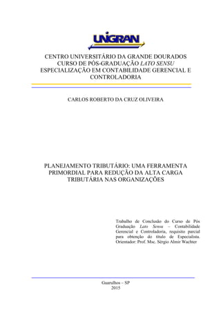 CENTRO UNIVERSITÁRIO DA GRANDE DOURADOS
CURSO DE PÓS-GRADUAÇÃO LATO SENSU
ESPECIALIZAÇÃO EM CONTABILIDADE GERENCIAL E
CONTROLADORIA
CARLOS ROBERTO DA CRUZ OLIVEIRA
PLANEJAMENTO TRIBUTÁRIO: UMA FERRAMENTA
PRIMORDIAL PARA REDUÇÃO DA ALTA CARGA
TRIBUTÁRIA NAS ORGANIZAÇÕES
Trabalho de Conclusão do Curso de Pós
Graduação Lato Sensu – Contabilidade
Gerencial e Controladoria, requisito parcial
para obtenção do título de Especialista.
Orientador: Prof. Msc. Sérgio Almir Wachter
Guarulhos – SP
2015
 