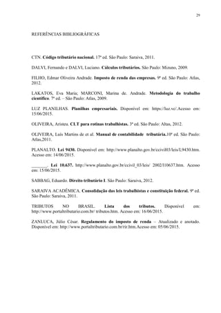29
REFERÊNCIAS BIBLIOGRÁFICAS
CTN. Código tributário nacional. 17ª ed. São Paulo: Saraiva, 2011.
DALVI, Fernando e DALVI, Luciano. Cálculos tributários. São Paulo: Mizuno, 2009.
FILHO, Edmar Oliveira Andrade. Imposto de renda das empresas. 9ª ed. São Paulo: Atlas,
2012.
LAKATOS, Eva Maria; MARCONI, Marina de. Andrade. Metodologia do trabalho
científico. 7ª ed. – São Paulo: Atlas, 2009.
LUZ PLANILHAS. Planilhas empresariais. Disponível em: https://luz.vc/.Acesso em:
15/06/2015.
OLIVEIRA, Aristeu. CLT para rotinas trabalhistas. 3ª ed. São Paulo: Altas, 2012.
OLIVEIRA, Luís Martins de et al. Manual de contabilidade tributária.10ª ed. São Paulo:
Atlas,2011.
PLANALTO. Lei 9430. Disponível em: http://www.planalto.gov.br/ccivil03/leis/L9430.htm.
Acesso em: 14/06/2015.
_______. Lei 10.637. http://www.planalto.gov.br/ccivil_03/leis/ 2002/l10637.htm. Acesso
em: 15/06/2015.
SABBAG, Eduardo. Direito tributário I. São Paulo: Saraiva, 2012.
SARAIVA ACADÊMICA. Consolidação das leis trabalhistas e constituição federal. 9ª ed.
São Paulo: Saraiva, 2011.
TRIBUTOS NO BRASIL. Lista dos tributos. Disponível em:
http://www.portaltributario.com.br/ tributos.htm. Acesso em: 16/06/2015.
ZANLUCA, Júlio César. Regulamento do imposto de renda – Atualizado e anotado.
Disponível em: http://www.portaltributario.com.br/rir.htm.Acesso em: 05/06/2015.
 
