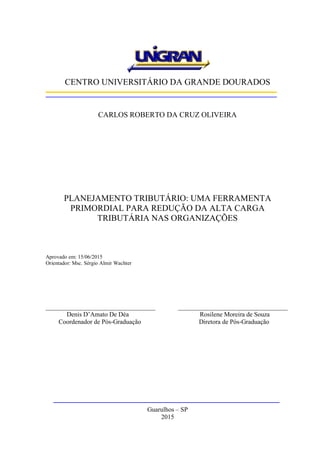 CENTRO UNIVERSITÁRIO DA GRANDE DOURADOS
CARLOS ROBERTO DA CRUZ OLIVEIRA
PLANEJAMENTO TRIBUTÁRIO: UMA FERRAMENTA
PRIMORDIAL PARA REDUÇÃO DA ALTA CARGA
TRIBUTÁRIA NAS ORGANIZAÇÕES
Aprovado em: 15/06/2015
Orientador: Msc. Sérgio Almir Wachter
__________________________________ __________________________________
Denis D’Amato De Déa Rosilene Moreira de Souza
Coordenador de Pós-Graduação Diretora de Pós-Graduação
Guarulhos – SP
2015
 