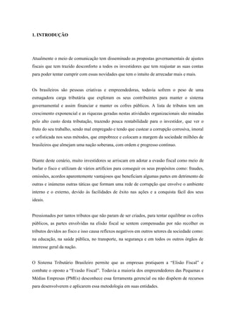 1. INTRODUÇÃO
Atualmente o meio de comunicação tem disseminado as propostas governamentais de ajustes
fiscais que tem trazido desconforto a todos os investidores que tem reajustar as suas contas
para poder tentar cumprir com essas novidades que tem o intuito de arrecadar mais e mais.
Os brasileiros são pessoas criativas e empreendedoras, todavia sofrem o peso de uma
esmagadora carga tributária que exploram os seus contribuintes para manter o sistema
governamental e assim financiar e manter os cofres públicos. A lista de tributos tem um
crescimento exponencial e as riquezas geradas nestas atividades organizacionais são minadas
pelo alto custo desta tributação, trazendo pouca rentabilidade para o investidor, que ver o
fruto do seu trabalho, sendo mal empregado e tendo que custear a corrupção corrosiva, imoral
e sofisticada nos seus métodos, que empobrece e colocam a margem da sociedade milhões de
brasileiros que almejam uma nação soberana, com ordem e progresso contínuo.
Diante deste cenário, muito investidores se arriscam em adotar a evasão fiscal como meio de
burlar o fisco e utilizam de vários artifícios para conseguir os seus propósitos como: fraudes,
omissões, acordos aparentemente vantajosos que beneficiam algumas partes em detrimento de
outras e inúmeras outras táticas que formam uma rede de corrupção que envolve o ambiente
interno e o externo, devido às facilidades de êxito nas ações e a conquista fácil dos seus
ideais.
Pressionados por tantos tributos que não param de ser criados, para tentar equilibrar os cofres
públicos, as partes envolvidas na elisão fiscal se sentem compensadas por não recolher os
tributos devidos ao fisco e isso causa reflexos negativos em outros setores da sociedade como:
na educação, na saúde pública, no transporte, na segurança e em todos os outros órgãos de
interesse geral da nação.
O Sistema Tributário Brasileiro permite que as empresas pratiquem a “Elisão Fiscal” e
combate o oposto a “Evasão Fiscal”. Todavia a maioria dos empreendedores das Pequenas e
Médias Empresas (PMEs) desconhece essa ferramenta gerencial ou não dispõem de recursos
para desenvolverem e aplicarem essa metodologia em suas entidades.
 