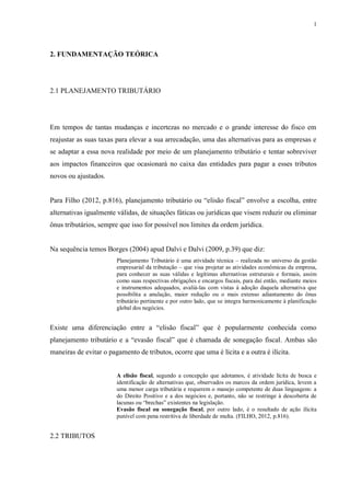 1
2. FUNDAMENTAÇÃO TEÓRICA
2.1 PLANEJAMENTO TRIBUTÁRIO
Em tempos de tantas mudanças e incertezas no mercado e o grande interesse do fisco em
reajustar as suas taxas para elevar a sua arrecadação, uma das alternativas para as empresas e
se adaptar a essa nova realidade por meio de um planejamento tributário e tentar sobreviver
aos impactos financeiros que ocasionará no caixa das entidades para pagar a esses tributos
novos ou ajustados.
Para Filho (2012, p.816), planejamento tributário ou “elisão fiscal” envolve a escolha, entre
alternativas igualmente válidas, de situações fáticas ou jurídicas que visem reduzir ou eliminar
ônus tributários, sempre que isso for possível nos limites da ordem jurídica.
Na sequência temos Borges (2004) apud Dalvi e Dalvi (2009, p.39) que diz:
Planejamento Tributário é uma atividade técnica – realizada no universo da gestão
empresarial da tributação – que visa projetar as atividades econômicas da empresa,
para conhecer as suas válidas e legítimas alternativas estruturais e formais, assim
como suas respectivas obrigações e encargos fiscais, para daí então, mediante meios
e instrumentos adequados, avaliá-las com vistas à adoção daquela alternativa que
possibilita a anulação, maior redução ou o mais extenso adiantamento do ônus
tributário pertinente e por outro lado, que se integra harmonicamente à planificação
global dos negócios.
Existe uma diferenciação entre a “elisão fiscal” que é popularmente conhecida como
planejamento tributário e a “evasão fiscal” que é chamada de sonegação fiscal. Ambas são
maneiras de evitar o pagamento de tributos, ocorre que uma é lícita e a outra é ilícita.
A elisão fiscal, segundo a concepção que adotamos, é atividade lícita de busca e
identificação de alternativas que, observados os marcos da ordem jurídica, levem a
uma menor carga tributária e requerem o manejo competente de duas linguagens: a
do Direito Positivo e a dos negócios e, portanto, não se restringe à descoberta de
lacunas ou “brechas” existentes na legislação.
Evasão fiscal ou sonegação fiscal, por outro lado, é o resultado de ação ilícita
punível com pena restritiva de liberdade de multa. (FILHO, 2012, p.816).
2.2 TRIBUTOS
 