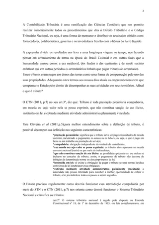 2
A Contabilidade Tributária é uma ramificação das Ciências Contábeis que nos permite
realizar numericamente todos os procedimentos que dita o Direito Tributário e o Código
Tributário Nacional, ou seja, é uma forma de mensurar e distribuir os resultados obtidos com:
fornecedores, colaboradores, governo e os investidores ficarão com o bônus do lucro líquido.
A expressão dividir os resultados nos leva a uma longínqua viagem no tempo, nos fazendo
pensar em arrendamento de terras na época do Brasil Colonial e em outras fases que a
humanidade passou como: a era medieval, dos feudos e das capitanias e de modo sucinto
enfatizar que em outros períodos os arrendatários tinham que pagar tributos ao arrendador.
Esses tributos eram pagos aos donos das terras como uma forma de compensação pelo uso das
suas propriedades. Adequando estes termos aos nossos dias atuais os empreendedores tem que
compensar o Estado pelo direito de desempenhar as suas atividades em seus territórios. Afinal
o que é tributo?
O CTN (2011, p.7) no seu art.3º, diz que: Tributo é toda prestação pecuniária compulsória,
em moeda ou cujo valor nela se possa exprimir, que não constitua sanção de ato ilícito,
instituída em lei e cobrada mediante atividade administrativa plenamente vinculada.
Para Oliveira et al (2011,p.5),para melhor entendimento sobre a definição de tributo, é
possível decompor sua definição nas seguintes características:
*prestação pecuniária: significa que o tributo deve ser pago em unidades de moeda
corrente, inexistindo o pagamento in natura ou in labore, ou seja, o que é pago em
bens ou em trabalho ou prestação de serviço;
*compulsória: obrigação independente da vontade do contribuinte;
*em moeda ou cujo valor se possa exprimir: os tributos são expressos em moeda
corrente nacional (reais) ou por meio de indexadores;
*que não constitua sanção de ato ilícito: as penalidades pecuniárias ou multas se
incluem no conceito de tributo; assim, o pagamento de tributo não decorre de
infração de determinada norma ou descumprimento da lei;
*instituída em lei: só existe a obrigação de pagar o tributo se uma norma jurídica
com força de lei estabelecer essa obrigação;
*cobrada mediante atividade administrativa plenamente vinculada: a
autoridade não possui liberdade para escolher a melhor oportunidade de cobrar o
tributo; a lei já estabelece todos os passos a serem seguidos.
O Estado precisou regulamentar como deveria funcionar essa arrecadação compulsória por
meio do STN e o CTN (2011, p.7) nos orienta como deverá funcionar o Sistema Tributário
Nacional e classifica os tributos:
Art.2º. O sistema tributário nacional é regido pelo disposto na Emenda
Constitucional nº 18, de 1º de dezembro de 1965, em leis complementares, em
 