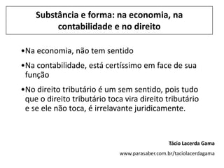 Substância e forma: na economia, na
         contabilidade e no direito

•Na economia, não tem sentido
•Na contabilidade, está certíssimo em face de sua
 função
•No direito tributário é um sem sentido, pois tudo
 que o direito tributário toca vira direito tributário
 e se ele não toca, é irrelavante juridicamente.


                                                 Tácio Lacerda Gama
                              www.parasaber.com.br/taciolacerdagama
 