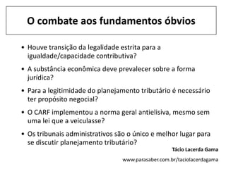 O combate aos fundamentos óbvios

• Houve transição da legalidade estrita para a
  igualdade/capacidade contributiva?
• A substância econômica deve prevalecer sobre a forma
  jurídica?
• Para a legitimidade do planejamento tributário é necessário
  ter propósito negocial?
• O CARF implementou a norma geral antielisiva, mesmo sem
  uma lei que a veiculasse?
• Os tribunais administrativos são o único e melhor lugar para
  se discutir planejamento tributário?
                                                    Tácio Lacerda Gama
                                 www.parasaber.com.br/taciolacerdagama
 