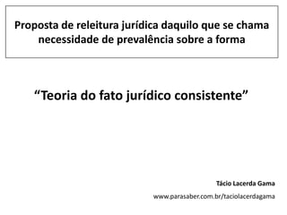 Proposta de releitura jurídica daquilo que se chama
    necessidade de prevalência sobre a forma



   “Teoria do fato jurídico consistente”




                                              Tácio Lacerda Gama
                           www.parasaber.com.br/taciolacerdagama
 