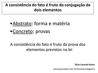 A consistência do fato é fruto da conjugação de
                dois elementos


  •Abstrato: forma e matéria
  •Concreto: provas

  A consistência do fato é fruto da prova dos
           elementos previstos na lei


                                             Tácio Lacerda Gama
                          www.parasaber.com.br/taciolacerdagama
 