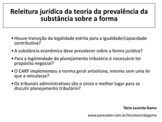 Releitura jurídica da teoria da prevalência da
          substância sobre a forma

• Houve transição da legalidade estrita para a igualdade/capacidade
  contributiva?
• A substância econômica deve prevalecer sobre a forma jurídica?
• Para a legitimidade do planejamento tributário é necessário ter
  propósito negocial?
• O CARF implementou a norma geral antielisiva, mesmo sem uma lei
  que a veiculasse?
• Os tribunais administrativos são o único e melhor lugar para se
  discutir planejamento tributário?


                                                         Tácio Lacerda Gama
                                      www.parasaber.com.br/taciolacerdagama
 