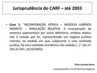 Jurisprudência do CARF – até 2003


• Caso 1: “INCORPORAÇÃO ATÍPICA – NEGÓCIO JURÍDICO
  INDIRETO – SIMULAÇÃO RELATIVA. A incorporação de
  empresa superavitária por outra deficitária, embora atípica,
  não é vedada por lei, representando um negócio jurídico
  indireto, na medida em que, subjacente a uma realidade
  jurídica, há uma realidade econômica não vedada (...).” (Ac nº.
  103-21.047, 16/10/2002)



                                                       Tácio Lacerda Gama
                                    www.parasaber.com.br/taciolacerdagama
 