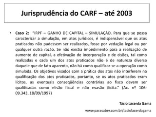 Jurisprudência do CARF – até 2003

• Caso 2: “IRPF – GANHO DE CAPITAL – SIMULAÇÃO. Para que se possa
  caracterizar a simulação, em atos jurídicos, é indispensável que os atos
  praticados não pudessem ser realizados, fosse por vedação legal ou por
  qualquer outra razão. Se não existia impedimento para a realização de
  aumento de capital, a efetivação de incorporação e de cisões, tal como
  realizadas e cada um dos atos praticados não é de natureza diversa
  daquele que de fato aparenta, não há como qualificar-se a operação como
  simulada. Os objetivos visados com a prática dos atos não interferem na
  qualificação dos atos praticados, portanto, se os atos praticados eram
  lícitos, as eventuais conseqüências contrárias ao fisco devem ser
  qualificadas como elisão fiscal e não evasão ilícita.” (Ac. nº 106-
  09.343, 18/09/1997)

                                                           Tácio Lacerda Gama
                                        www.parasaber.com.br/taciolacerdagama
 