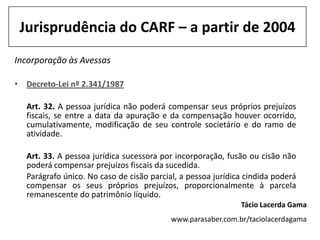Jurisprudência do CARF – a partir de 2004
Incorporação às Avessas

• Decreto-Lei nº 2.341/1987

  Art. 32. A pessoa jurídica não poderá compensar seus próprios prejuízos
  fiscais, se entre a data da apuração e da compensação houver ocorrido,
  cumulativamente, modificação de seu controle societário e do ramo de
  atividade.

  Art. 33. A pessoa jurídica sucessora por incorporação, fusão ou cisão não
  poderá compensar prejuízos fiscais da sucedida.
  Parágrafo único. No caso de cisão parcial, a pessoa jurídica cindida poderá
  compensar os seus próprios prejuízos, proporcionalmente à parcela
  remanescente do patrimônio líquido.
                                                             Tácio Lacerda Gama
                                          www.parasaber.com.br/taciolacerdagama
 