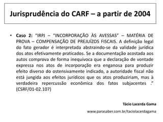 Jurisprudência do CARF – a partir de 2004

• Caso 2: “IRPJ – “INCORPORAÇÃO ÀS AVESSAS” – MATÉRIA DE
  PROVA – COMPENSAÇÃO DE PREJUÍZOS FISCAIS. A definição legal
  do fato gerador é interpretada abstraindo-se da validade jurídica
  dos atos efetivamente praticados. Se a documentação acostada aos
  autos comprova de forma inequívoca que a declaração de vontade
  expressa nos atos de incorporação era enganosa para produzir
  efeito diverso do ostensivamente indicado, a autoridade fiscal não
  está jungida aos efeitos jurídicos que os atos produziriam, mas à
  verdadeira repercussão econômica dos fatos subjacentes .”
  (CSRF/01-02.107)

                                                       Tácio Lacerda Gama
                                    www.parasaber.com.br/taciolacerdagama
 