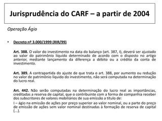 Jurisprudência do CARF – a partir de 2004
Operação Ágio

•    Decreto nº 3.000/1999 (RIR/99)

     Art. 388. O valor do investimento na data do balanço (art. 387, I), deverá ser ajustado
     ao valor do patrimônio líquido determinado de acordo com o disposto no artigo
     anterior, mediante lançamento da diferença a débito ou a crédito da conta de
     investimento.

     Art. 389. A contrapartida do ajuste de que trata o art. 388, por aumento ou redução
     no valor de patrimônio líquido do investimento, não será computada na determinação
     do lucro real.

     Art. 442. Não serão computadas na determinação do lucro real as importâncias,
     creditadas a reserva de capital, que o contribuinte com a forma de companhia receber
     dos subscritores de valores mobiliários de sua emissão a título de:
     I – ágio na emissão de ações por preço superior ao valor nominal, ou a parte do preço
     de emissão de ações sem valor nominal destinadas à formação de reserva de capital
     (...).
 