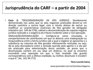 Jurisprudência do CARF – a partir de 2004

• Caso 2: “DESCONSIDERAÇÃO DE ATO JURÍDICO. Devidamente
  demonstrado nos autos que os atos negociais praticados deram-se em
  direção contrária a norma legal, com o intuito doloso de excluir ou
  modificar as características essenciais do fato gerador da obrigação
  tributária (art. 149 do CTN), cabível a desconsideração do suposto negócio
  jurídico realizado e a exigência do tributo incidente sobre a real operação.
  SIMULAÇÃO/DISSIMULAÇÃO – Configura-se como simulação, o
  comportamento do contribuinte em que se detecta uma inadequação ou
  inequivalência entre a forma jurídica sob a qual o negócio se apresenta e a
  substância ou natureza do fato gerador efetivamente realizado, ou seja,
  dá-se pela discrepância entre a vontade querida pelo agente e o ato por
  ele praticado para exteriorização dessa vontade, ao passo que a
  dissimulação contém em seu bojo um disfarce, no qual se encontra
  escondida uma operação em que o fato revelado não guarda
  correspondência com a efetiva realidade, ou melhor, dissimular é encobrir
  o que é.” (Ac. 101-94.771)
                                                              Tácio Lacerda Gama
                                           www.parasaber.com.br/taciolacerdagama
 