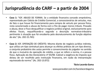 Jurisprudência do CARF – a partir de 2004
•   Caso 1: “IOF. ABUSO DE FORMA. Se a entidade financeira concede empréstimo,
    representado por Cédula de Crédito Comercial, a concessionárias de veículos, mas
    de fato o que houve foi financiamento para compra de veículo por pessoa física,
    resta caracterizado o abuso de forma com o fito de pagar menos tributo. Provado
    o abuso, deve o Fisco desqualificar o negócio jurídico original, exclusivamente para
    efeitos fiscais, requalificando-o segundo a descrição normativo-tributária
    pertinente à situação que foi encoberta pelo desnaturamento da função objetiva
    do ato.” (Ac. 202-15.765)

•   Caso 2: IOF. OPERAÇÃO DE CRÉDITO. Mesmo diante de negócio jurídico indireto,
    que utiliza um tipo contratual para alcançar os efeitos práticos de um tipo diverso,
    o conjunto probatório dos autos permite o convencimento do julgador no sentido
    de que o mutuário da operação de crédito, a que se refere a norma, é a pessoa
    física. Aplicação do Ato Declaratório nº 03/98. Cabível a exigência do imposto que
    deixou de ser recolhido pela instituição financeira, em razão da interpretação
    equivocada da norma.” (Ac. 202-13.072)
                                                                      Tácio Lacerda Gama
                                                www.parasaber.com.br/taciolacerdagama
 