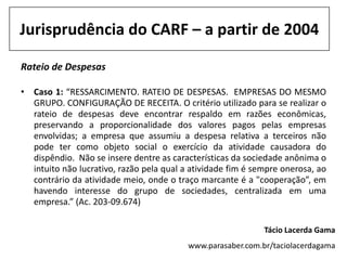 Jurisprudência do CARF – a partir de 2004

Rateio de Despesas

• Caso 1: “RESSARCIMENTO. RATEIO DE DESPESAS. EMPRESAS DO MESMO
  GRUPO. CONFIGURAÇÃO DE RECEITA. O critério utilizado para se realizar o
  rateio de despesas deve encontrar respaldo em razões econômicas,
  preservando a proporcionalidade dos valores pagos pelas empresas
  envolvidas; a empresa que assumiu a despesa relativa a terceiros não
  pode ter como objeto social o exercício da atividade causadora do
  dispêndio. Não se insere dentre as características da sociedade anônima o
  intuito não lucrativo, razão pela qual a atividade fim é sempre onerosa, ao
  contrário da atividade meio, onde o traço marcante é a "cooperação”, em
  havendo interesse do grupo de sociedades, centralizada em uma
  empresa.” (Ac. 203-09.674)

                                                             Tácio Lacerda Gama
                                          www.parasaber.com.br/taciolacerdagama
 