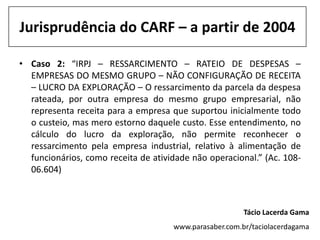 Jurisprudência do CARF – a partir de 2004

• Caso 2: “IRPJ – RESSARCIMENTO – RATEIO DE DESPESAS –
  EMPRESAS DO MESMO GRUPO – NÃO CONFIGURAÇÃO DE RECEITA
  – LUCRO DA EXPLORAÇÃO – O ressarcimento da parcela da despesa
  rateada, por outra empresa do mesmo grupo empresarial, não
  representa receita para a empresa que suportou inicialmente todo
  o custeio, mas mero estorno daquele custo. Esse entendimento, no
  cálculo do lucro da exploração, não permite reconhecer o
  ressarcimento pela empresa industrial, relativo à alimentação de
  funcionários, como receita de atividade não operacional.” (Ac. 108-
  06.604)



                                                        Tácio Lacerda Gama
                                     www.parasaber.com.br/taciolacerdagama
 
